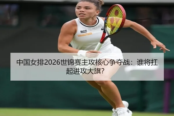 中国女排2026世锦赛主攻核心争夺战：谁将扛起进攻大旗？