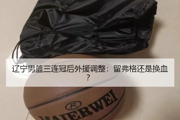辽宁男篮三连冠后外援调整：留弗格还是换血？